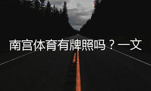 南宫体育有牌照吗？一文看懂真伪、证照查询与安全提示