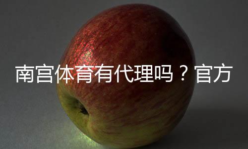 南宫体育有代理吗？官方代理、申请流程与真假识别全解析