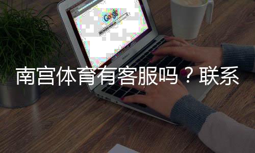 南宫体育有客服吗？联系客服方式、响应速度与常见问题解决指南