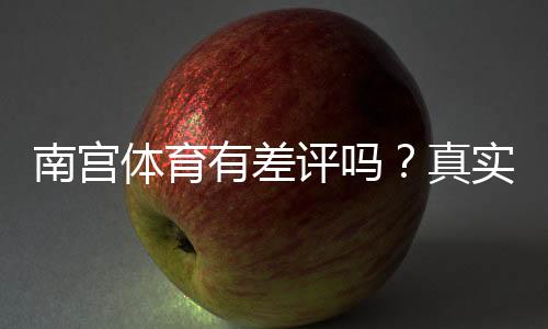 南宫体育有差评吗?真实用户评价与投诉真相解析