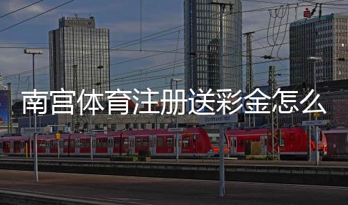 南宫体育注册送彩金怎么领？2026最新领取方法、流水规则与安全注意事项