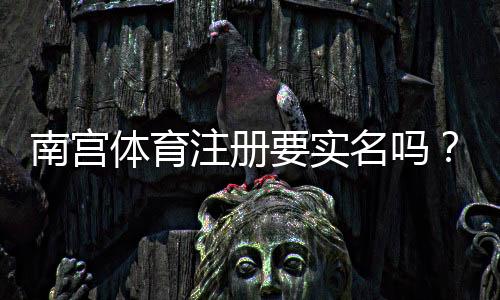 南宫体育注册要实名吗？新手必看实名验证流程与注意事项