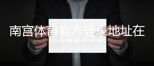 南宫体育官方登录地址在哪里？最新官网入口、登录步骤与安全提示