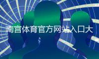 南宫体育官方网站入口大全：注册登录、充值提现与安全防骗全攻略