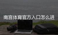 南宫体育官方入口怎么进？最新官网链接、注册登录与安全访问完整指南