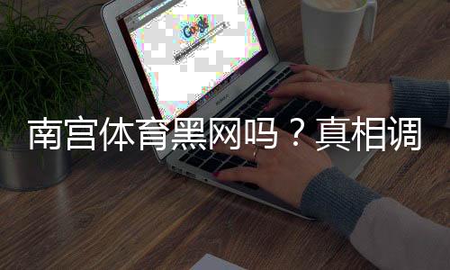 南宫体育黑网吗？真相调查、用户评价与防诈骗维权指南
