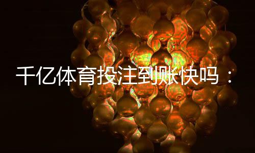 千亿体育投注到账快吗：行业内实测结果揭晓