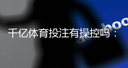 千亿体育投注有操控吗：揭秘真相