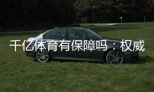 千亿体育有保障吗：权威评测揭秘真相