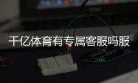 千亿体育有专属客服吗服务周到？