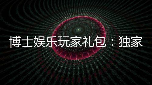 博士娱乐玩家礼包：独家福利与高额返水等你领取