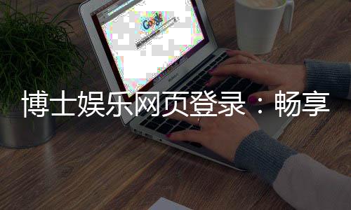 博士娱乐网页登录：畅享高端棋牌与电子游艺的尊贵体验