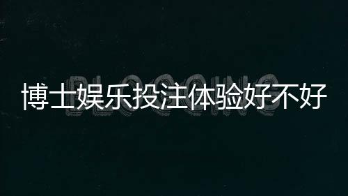 博士娱乐投注体验好不好？资深玩家分享真实测评与技巧
