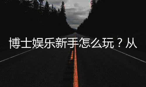 博士娱乐新手怎么玩？从入门到精通的完整指南