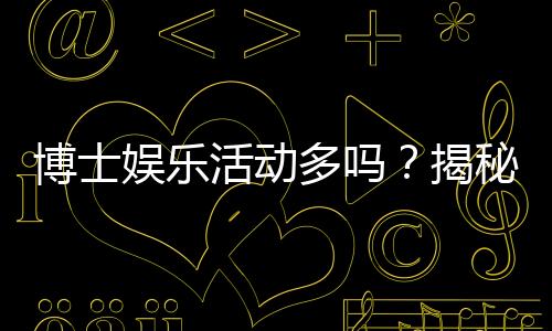 博士娱乐活动多吗？揭秘高校博士生的休闲生活与压力平衡