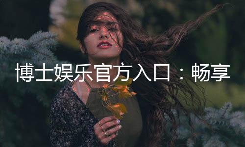 博士娱乐官方入口：畅享高端棋牌与电子游艺的尊贵体验