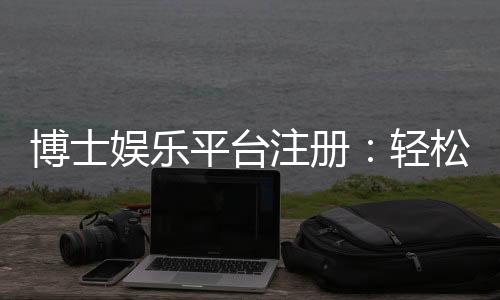 博士娱乐平台注册：轻松开启高端博彩体验之旅