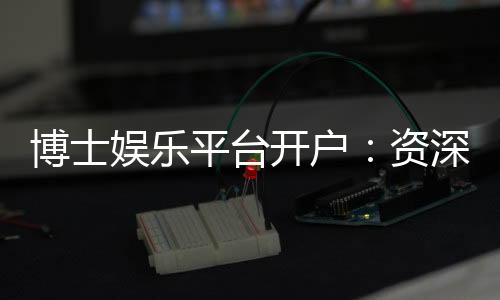 博士娱乐平台开户：资深玩家教你快速注册与首存攻略