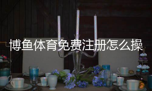 博鱼体育免费注册怎么操作？新手注册流程、优惠领取与安全注意事项