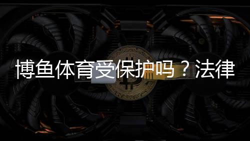 博鱼体育受保护吗？法律地位、知识产权与账号安全全面解析