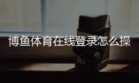 博鱼体育在线登录怎么操作？新手注册、登录步骤与常见问题详解
