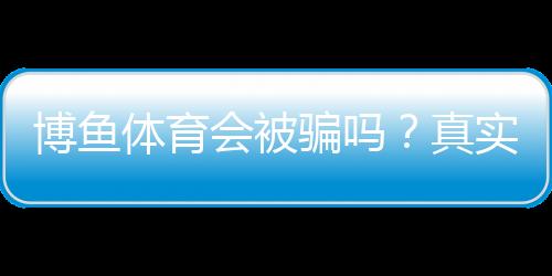 博鱼体育会被骗吗？真实案例、平台资质与防骗全解析