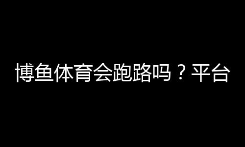 博鱼体育会跑路吗？平台风险评估、用户投诉与维权攻略