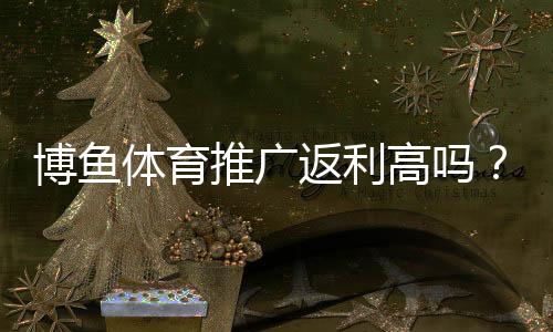 博鱼体育推广返利高吗？返利比例、结算规则与提现攻略全解析
