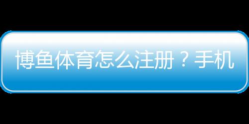 博鱼体育怎么注册?手机与电脑版详细注册步骤及常见问题解答