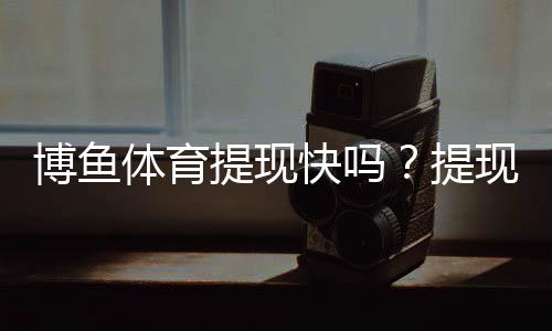 博鱼体育提现快吗？提现速度、到账时间与常见问题全解析