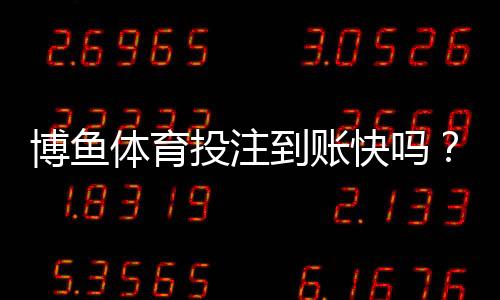 博鱼体育投注到账快吗？提现到账时间、流程与常见问题全面解析