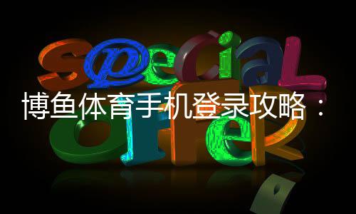 博鱼体育手机登录攻略：新手注册、登录步骤与常见问题全面解析