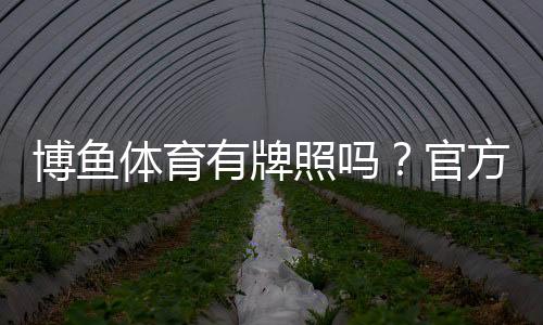 博鱼体育有牌照吗?官方资质真伪核查与安全性评估