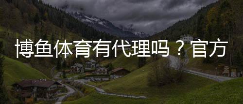 博鱼体育有代理吗?官方代理真相、申请流程与风险须知