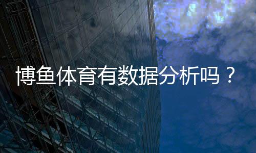 博鱼体育有数据分析吗？平台数据功能、来源与准确性全面解析