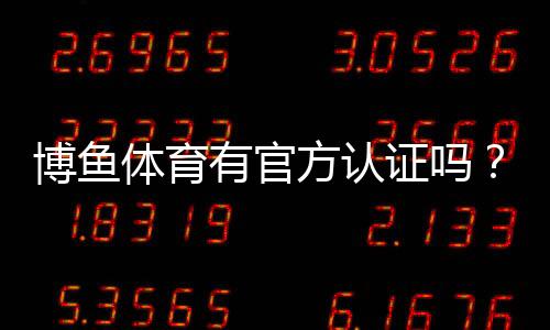 博鱼体育有官方认证吗？官方资质真伪查询与安全性评估