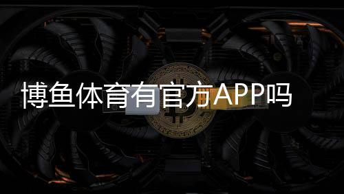 博鱼体育有官方APP吗？官方版下载地址、真假辨别与安装使用全攻略