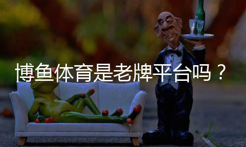 博鱼体育是老牌平台吗?平台背景、资质与可信度全面解析