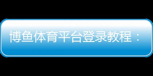 博鱼体育平台登录教程：新手注册与登录全流程、常见问题与安全设置详解