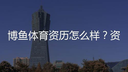 博鱼体育资历怎么样？资质背景、合法性与用户口碑全面评测