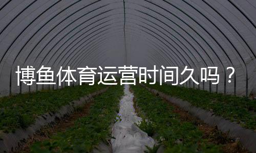 博鱼体育运营时间久吗？运营年限、资质认证与用户口碑全面解析