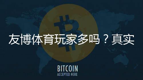 友博体育玩家多吗？真实玩家数量、活跃度与口碑实测解析
