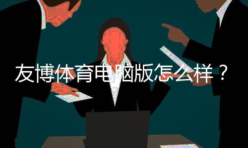 友博体育电脑版怎么样？安装体验、玩法功能与安全性全面评测