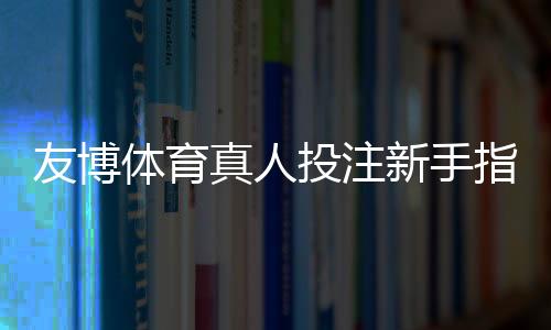 友博体育真人投注新手指南:玩法规则、投注技巧与安全注意事项