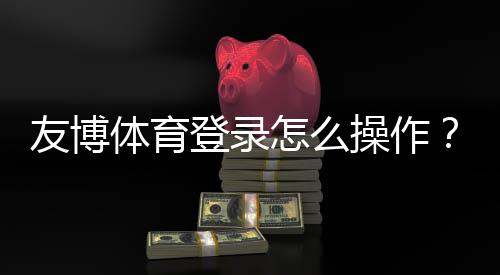 友博体育登录怎么操作？新手注册、登录步骤与安全注意事项详解