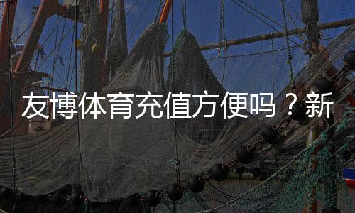 友博体育充值方便吗？新手充值流程、支付方式与安全性全解析
