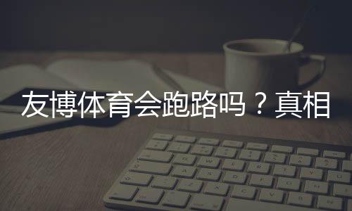 友博体育会跑路吗？真相揭秘与用户维权防骗全攻略