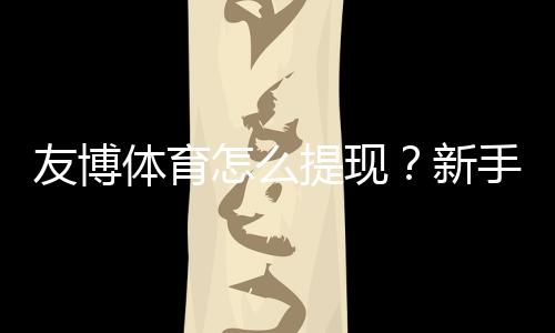 友博体育怎么提现？新手必看2026最新版提现流程、手续费与到账时间详解
