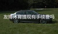 友博体育提现有手续费吗？提现费率、到账时长与免手续费规则全面解析
