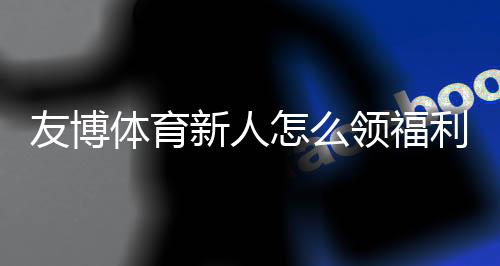 友博体育新人怎么领福利?注册流程、优惠类型与快速领取攻略